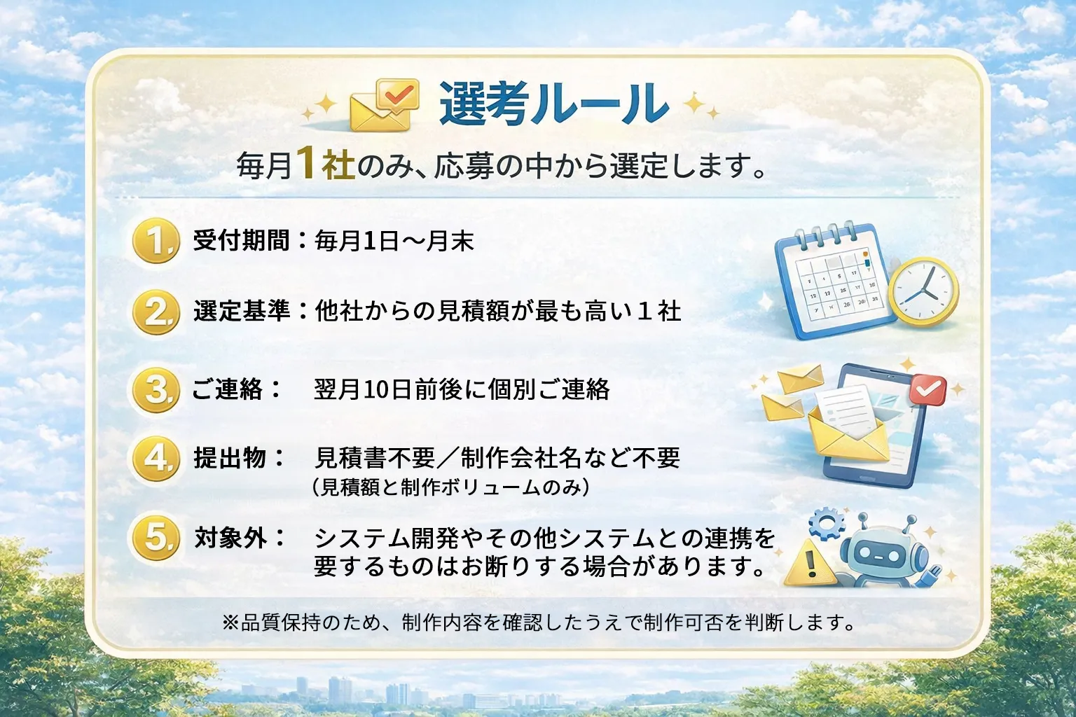 選考ルール。毎月1社のみ、応募の中から選定します。１受付期間：毎月1日〜月末。２選定基準：他社からの見積額が最も高い１社。３ご連絡：翌月１０日前後に個別ご連絡。４提出物：見積書不要／制作会社名など不要（見積額と制作ボリュームのみ）５対象外：システム開発やその他システムとの連携を要するものはお断りする場合があります。※品質保持のため、制作内容を確認したうえで制作可否を判断します。